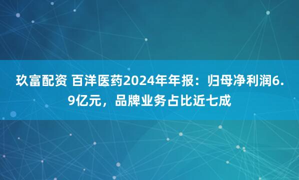玖富配资 百洋医药2024年年报：归母净利润6.9亿元，品牌业务占比近七成
