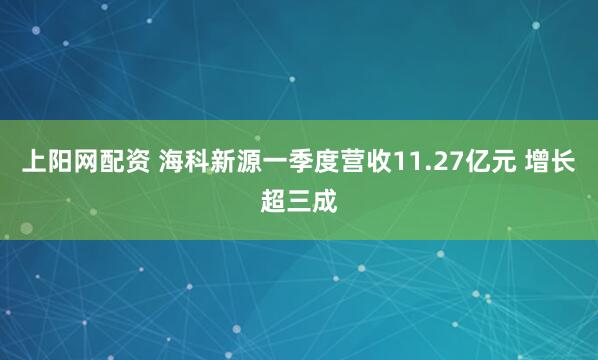 上阳网配资 海科新源一季度营收11.27亿元 增长超三成