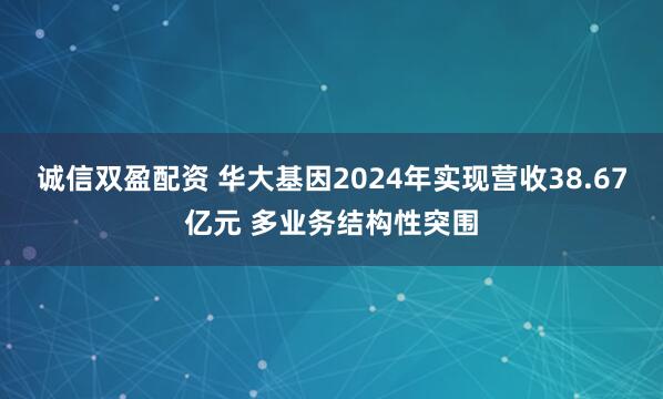诚信双盈配资 华大基因2024年实现营收38.67亿元 多业务结构性突围