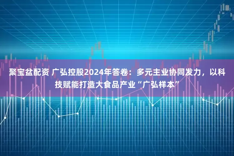 聚宝盆配资 广弘控股2024年答卷：多元主业协同发力，以科技赋能打造大食品产业“广弘样本”