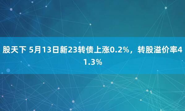 股天下 5月13日新23转债上涨0.2%，转股溢价率41.3%