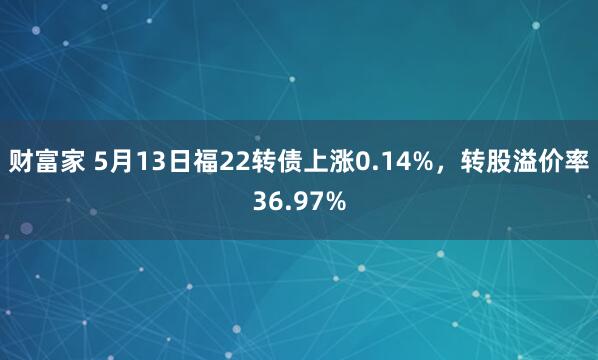 财富家 5月13日福22转债上涨0.14%，转股溢价率36.97%