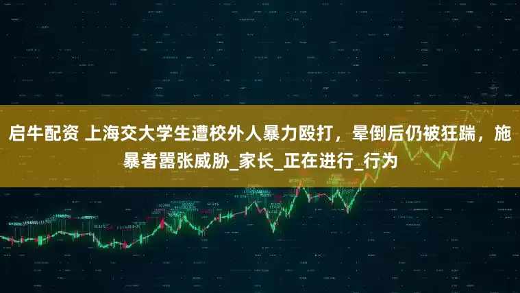 启牛配资 上海交大学生遭校外人暴力殴打，晕倒后仍被狂踹，施暴者嚣张威胁_家长_正在进行_行为