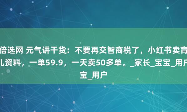 倍选网 元气讲干货：不要再交智商税了，小红书卖育儿资料，一单59.9，一天卖50多单。_家长_宝宝_用户