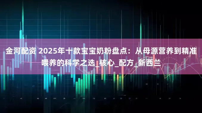 金河配资 2025年十款宝宝奶粉盘点：从母源营养到精准喂养的科学之选_核心_配方_新西兰
