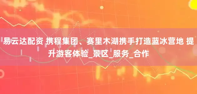 易云达配资 携程集团、赛里木湖携手打造蓝冰营地 提升游客体验_景区_服务_合作