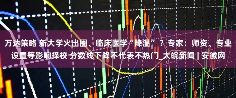 万达策略 新大学火出圈、临床医学“降温” ？专家：师资、专业设置等影响择校 分数线下降不代表不热门_大皖新闻 | 安徽网
