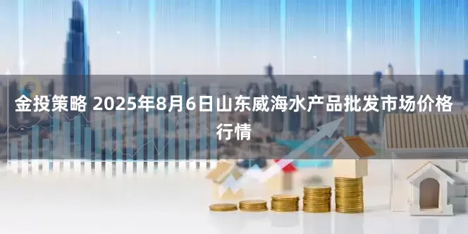 金投策略 2025年8月6日山东威海水产品批发市场价格行情