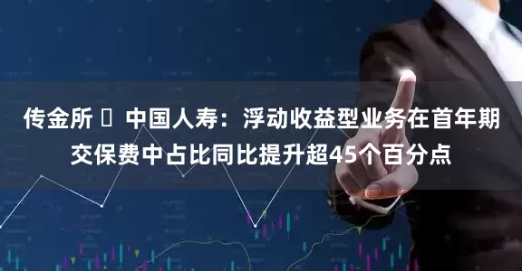 传金所 ​中国人寿：浮动收益型业务在首年期交保费中占比同比提升超45个百分点