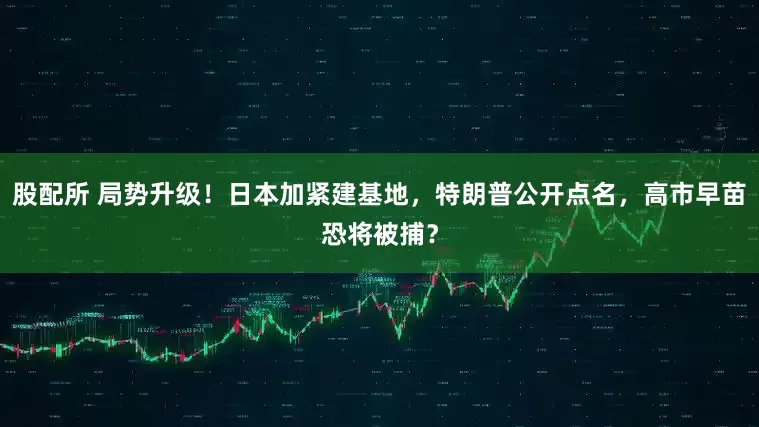 股配所 局势升级！日本加紧建基地，特朗普公开点名，高市早苗恐将被捕？