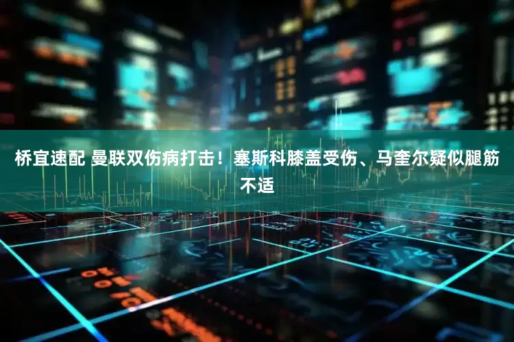 桥宜速配 曼联双伤病打击！塞斯科膝盖受伤、马奎尔疑似腿筋不适