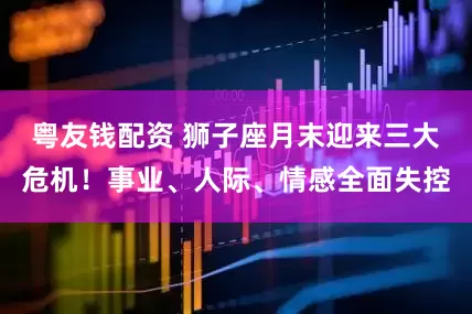 粤友钱配资 狮子座月末迎来三大危机！事业、人际、情感全面失控