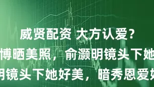 威贤配资 大方认爱？王晓晨微博晒美照，俞灏明镜头下她好美，暗秀恩爱好甜