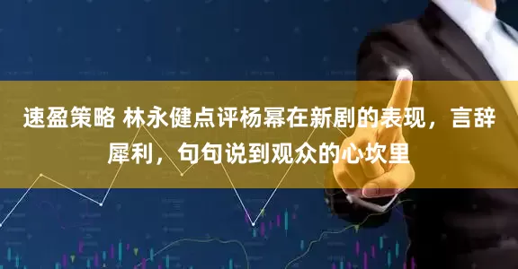 速盈策略 林永健点评杨幂在新剧的表现，言辞犀利，句句说到观众的心坎里