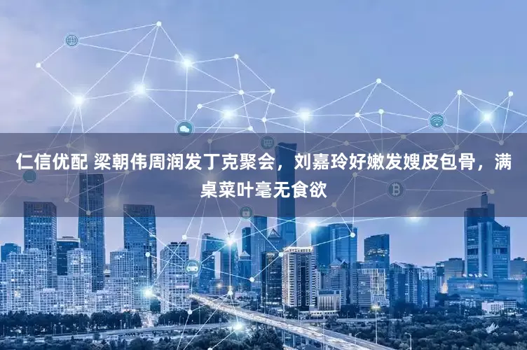 仁信优配 梁朝伟周润发丁克聚会，刘嘉玲好嫩发嫂皮包骨，满桌菜叶毫无食欲